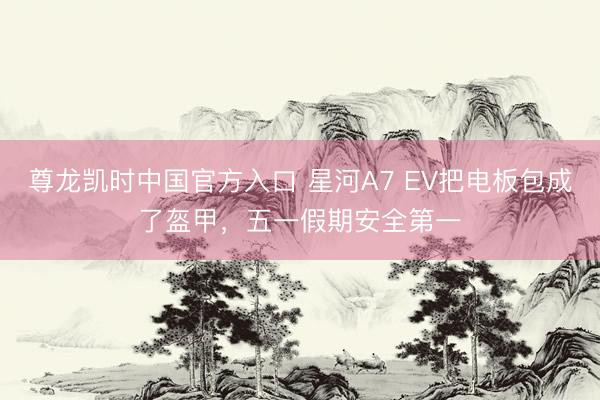 尊龙凯时中国官方入口 星河A7 EV把电板包成了盔甲，五一假期安全第一