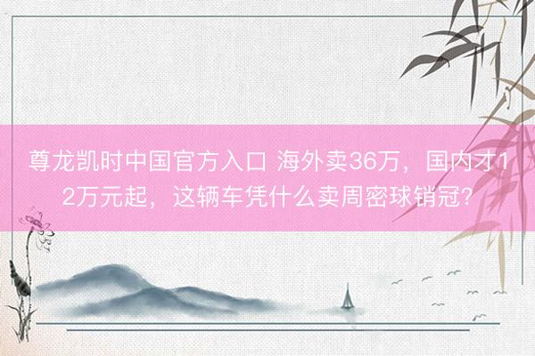 尊龙凯时中国官方入口 海外卖36万，国内才12万元起，这辆车凭什么卖周密球销冠？