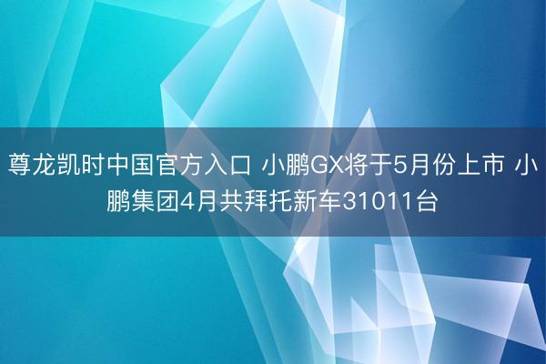 尊龙凯时中国官方入口 小鹏GX将于5月份上市 小鹏集团4月共拜托新车31011台