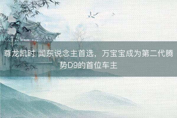 尊龙凯时 闻东说念主首选，万宝宝成为第二代腾势D9的首位车主