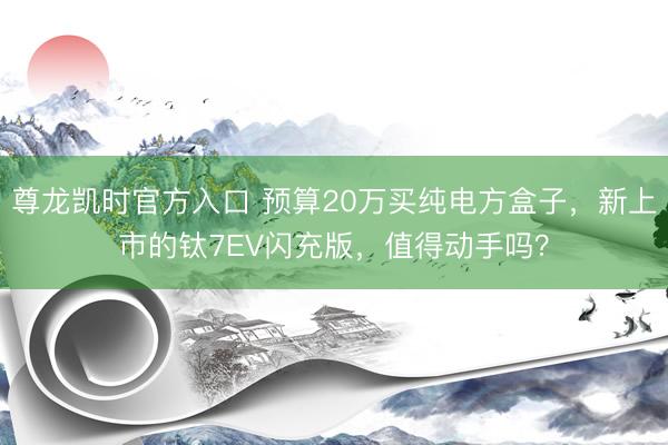 尊龙凯时官方入口 预算20万买纯电方盒子，新上市的钛7EV闪充版，值得动手吗？
