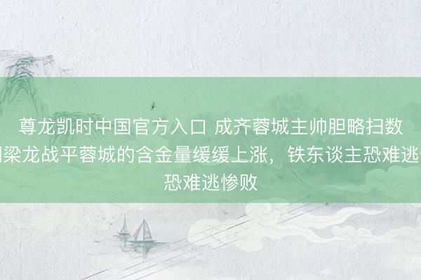 尊龙凯时中国官方入口 成齐蓉城主帅胆略扫数!铜梁龙战平蓉城的含金量缓缓上涨,铁东谈主恐难逃惨败