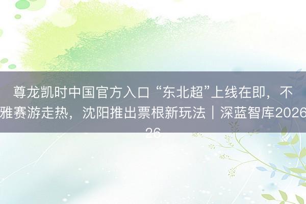 尊龙凯时中国官方入口 “东北超”上线在即，不雅赛游走热，沈阳推出票根新玩法｜深蓝智库2026