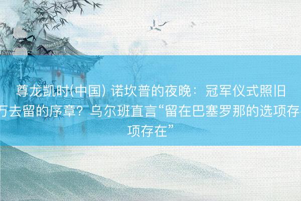 尊龙凯时(中国) 诺坎普的夜晚：冠军仪式照旧莱万去留的序章？乌尔班直言“留在巴塞罗那的选项存在”