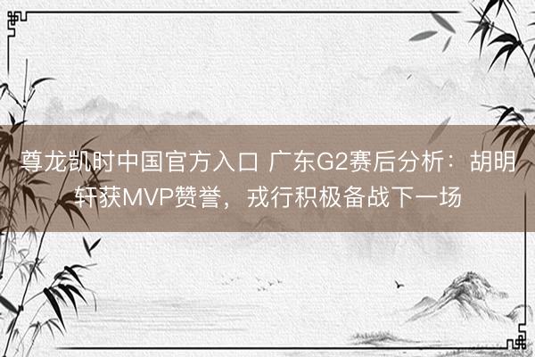 尊龙凯时中国官方入口 广东G2赛后分析：胡明轩获MVP赞誉，戎行积极备战下一场