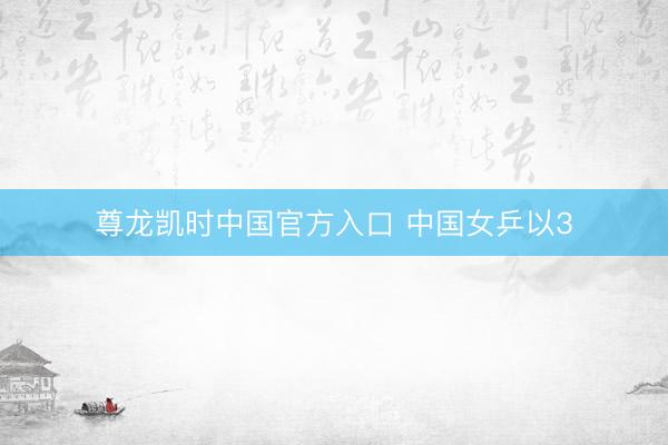 尊龙凯时中国官方入口 中国女乒以3