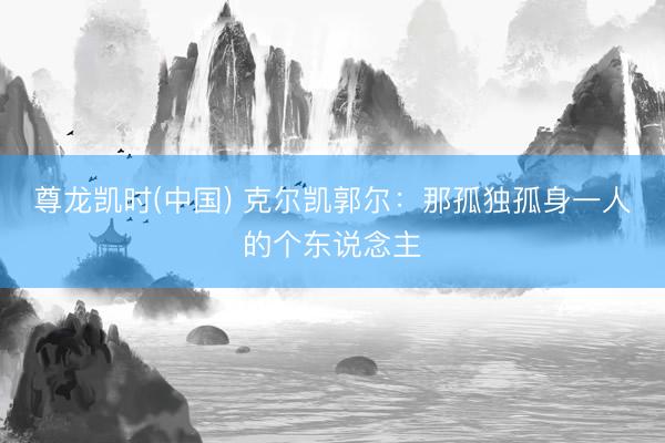 尊龙凯时(中国) 克尔凯郭尔：那孤独孤身一人的个东说念主
