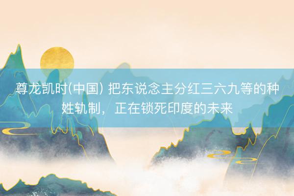 尊龙凯时(中国) 把东说念主分红三六九等的种姓轨制，正在锁死印度的未来