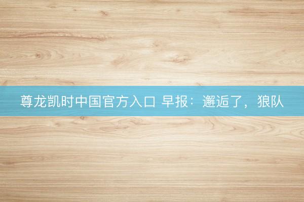 尊龙凯时中国官方入口 早报：邂逅了，狼队