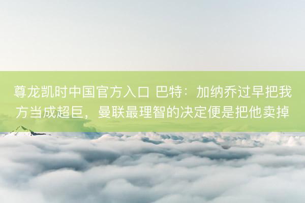 尊龙凯时中国官方入口 巴特：加纳乔过早把我方当成超巨，曼联最理智的决定便是把他卖掉