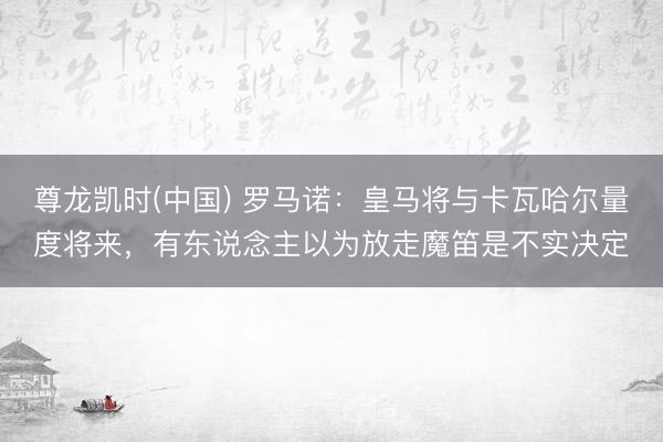 尊龙凯时(中国) 罗马诺：皇马将与卡瓦哈尔量度将来，有东说念主以为放走魔笛是不实决定