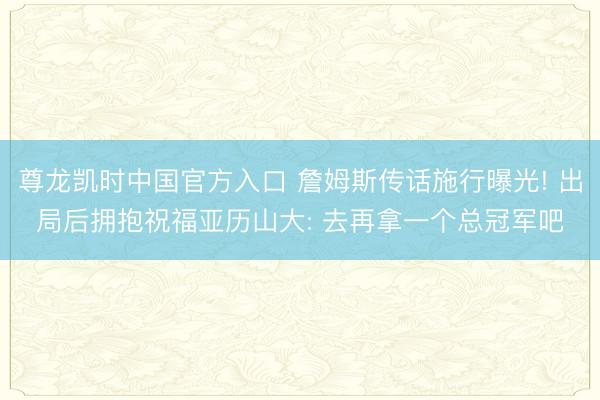 尊龙凯时中国官方入口 詹姆斯传话施行曝光! 出局后拥抱祝福亚历山大: 去再拿一个总冠军吧