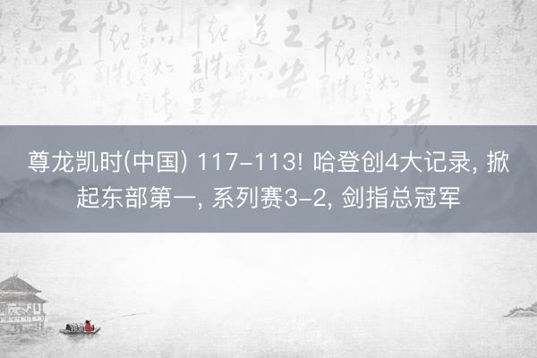 尊龙凯时(中国) 117-113! 哈登创4大记录, 掀起东部第一, 系列赛3-2, 剑指总冠军