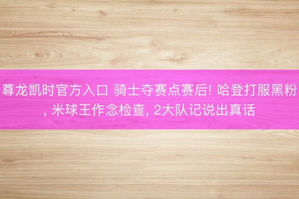 尊龙凯时官方入口 骑士夺赛点赛后! 哈登打服黑粉， 米球王作念检查， 2大队记说出真话