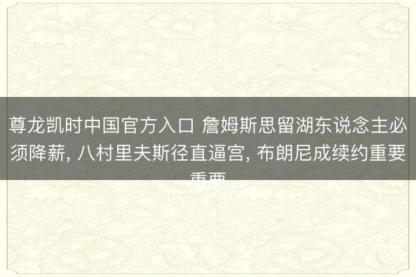 尊龙凯时中国官方入口 詹姆斯思留湖东说念主必须降薪, 八村里夫斯径直逼宫, 布朗尼成续约重要