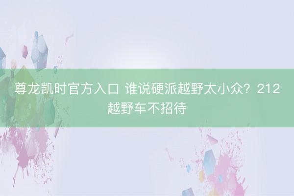 尊龙凯时官方入口 谁说硬派越野太小众？212越野车不招待