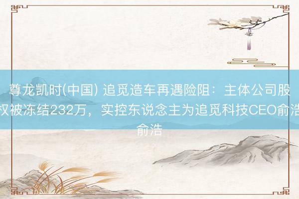 尊龙凯时(中国) 追觅造车再遇险阻：主体公司股权被冻结232万，实控东说念主为追觅科技CEO俞浩