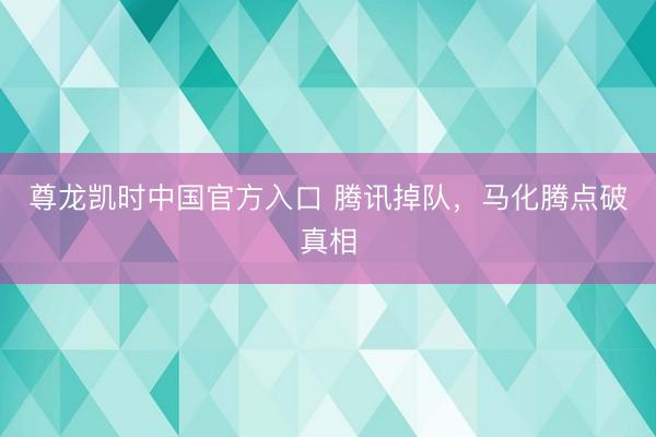 尊龙凯时中国官方入口 腾讯掉队，马化腾点破真相