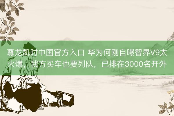尊龙凯时中国官方入口 华为何刚自曝智界V9太火爆，我方买车也要列队，已排在3000名开外