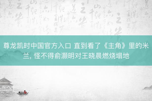 尊龙凯时中国官方入口 直到看了《主角》里的米兰， 怪不得俞灏明对王晓晨燃烧塌地