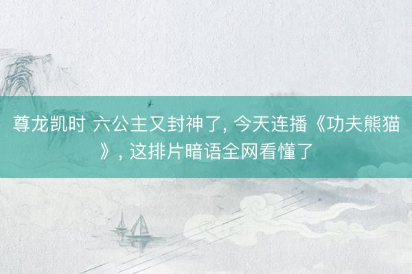 尊龙凯时 六公主又封神了， 今天连播《功夫熊猫》， 这排片暗语全网看懂了