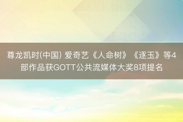 尊龙凯时(中国) 爱奇艺《人命树》《逐玉》等4部作品获GOTT公共流媒体大奖8项提名