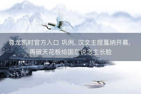 尊龙凯时官方入口 巩俐， 汉文主捏戛纳开幕， 再破天花板给国东说念主长脸
