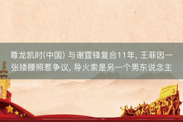 尊龙凯时(中国) 与谢霆锋复合11年， 王菲因一张搂腰照惹争议， 导火索是另一个男东说念主