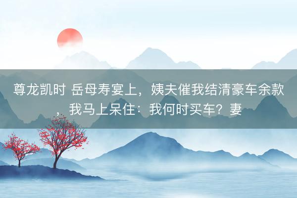 尊龙凯时 岳母寿宴上，姨夫催我结清豪车余款，我马上呆住：我何时买车？妻