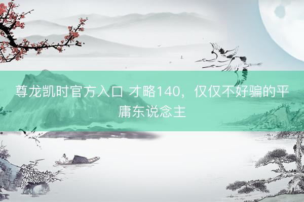 尊龙凯时官方入口 才略140，仅仅不好骗的平庸东说念主