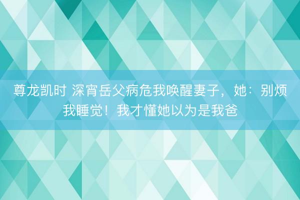 尊龙凯时 深宵岳父病危我唤醒妻子，她：别烦我睡觉！我才懂她以为是我爸