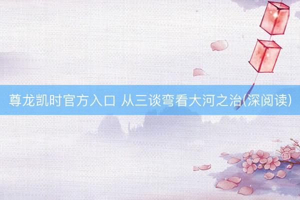 尊龙凯时官方入口 从三谈弯看大河之治(深阅读)