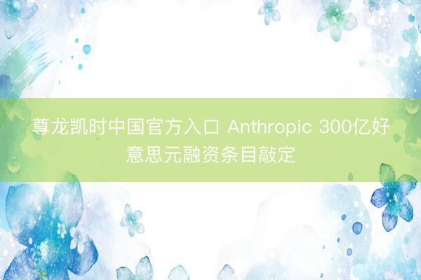 尊龙凯时中国官方入口 Anthropic 300亿好意思元融资条目敲定