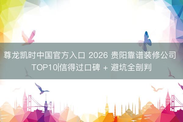 尊龙凯时中国官方入口 2026 贵阳靠谱装修公司 TOP10|信得过口碑 + 避坑全剖判