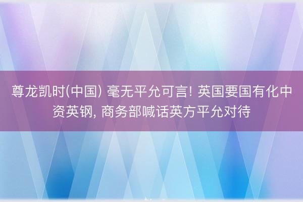 尊龙凯时(中国) 毫无平允可言! 英国要国有化中资英钢， 商务部喊话英方平允对待