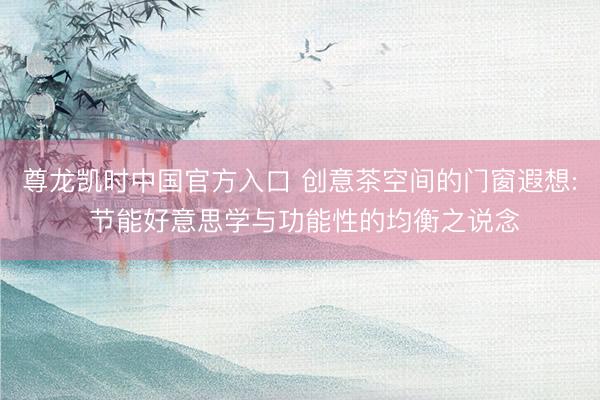 尊龙凯时中国官方入口 创意茶空间的门窗遐想: 节能好意思学与功能性的均衡之说念
