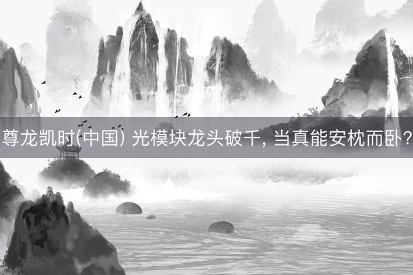 尊龙凯时(中国) 光模块龙头破千， 当真能安枕而卧?