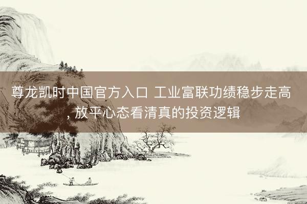 尊龙凯时中国官方入口 工业富联功绩稳步走高 ， 放平心态看清真的投资逻辑