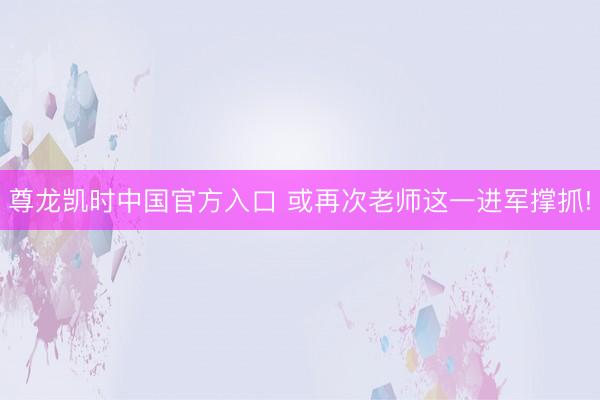 尊龙凯时中国官方入口 或再次老师这一进军撑抓!