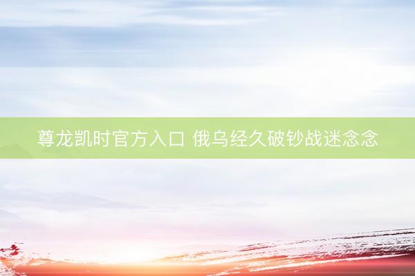 尊龙凯时官方入口 俄乌经久破钞战迷念念