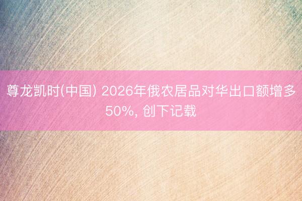 尊龙凯时(中国) 2026年俄农居品对华出口额增多50%， 创下记载