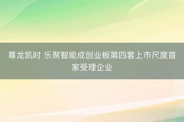 尊龙凯时 乐聚智能成创业板第四套上市尺度首家受理企业