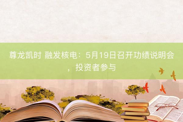 尊龙凯时 融发核电：5月19日召开功绩说明会，投资者参与