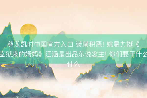 尊龙凯时中国官方入口 装璜积恶! 姚晨力挺《监狱来的姆妈》汪涵是出品东说念主! 你们要干什么