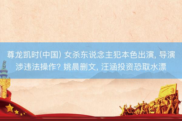 尊龙凯时(中国) 女杀东说念主犯本色出演， 导演涉违法操作? 姚晨删文， 汪涵投资恐取水漂
