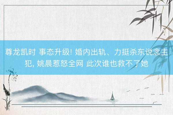 尊龙凯时 事态升级! 婚内出轨、力挺杀东说念主犯， 姚晨惹怒全网 此次谁也救不了她