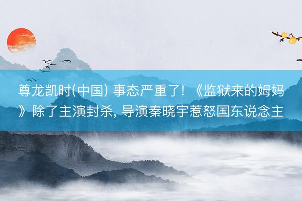 尊龙凯时(中国) 事态严重了! 《监狱来的姆妈》除了主演封杀， 导演秦晓宇惹怒国东说念主
