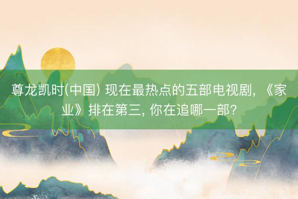 尊龙凯时(中国) 现在最热点的五部电视剧， 《家业》排在第三， 你在追哪一部?