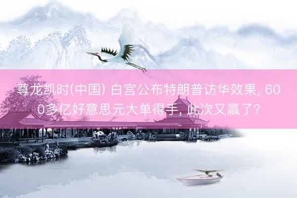 尊龙凯时(中国) 白宫公布特朗普访华效果， 600多亿好意思元大单得手， 此次又赢了?