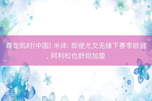 尊龙凯时(中国) 米体: 即便尤文无缘下赛季欧冠， 阿利松也舒坦加盟